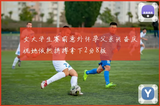 女大学生赛前意外怀孕父亲兴奋庆祝她依然拼搏拿下2分8板