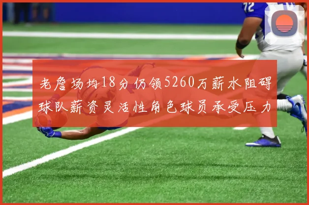 老詹场均18分仍领5260万薪水阻碍球队薪资灵活性角色球员承受压力