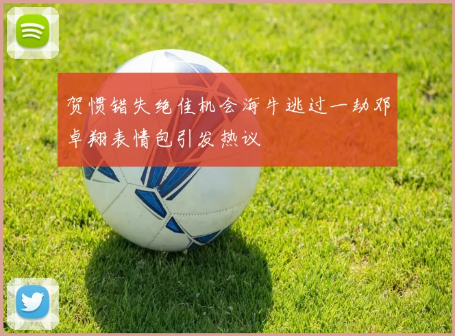 贺惯错失绝佳机会海牛逃过一劫邓卓翔表情包引发热议