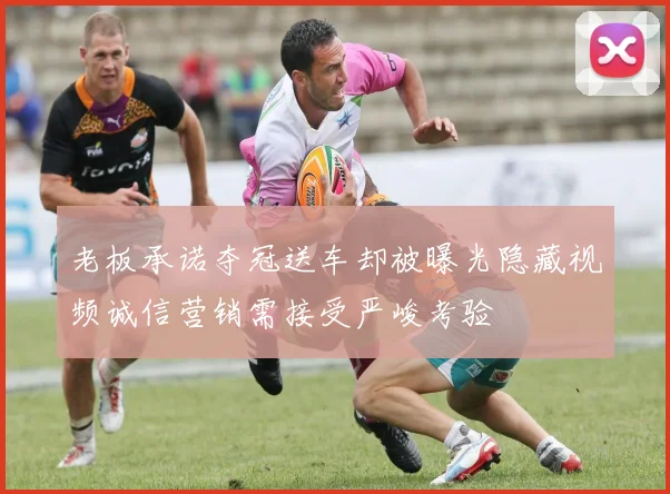 老板承诺夺冠送车却被曝光隐藏视频诚信营销需接受严峻考验