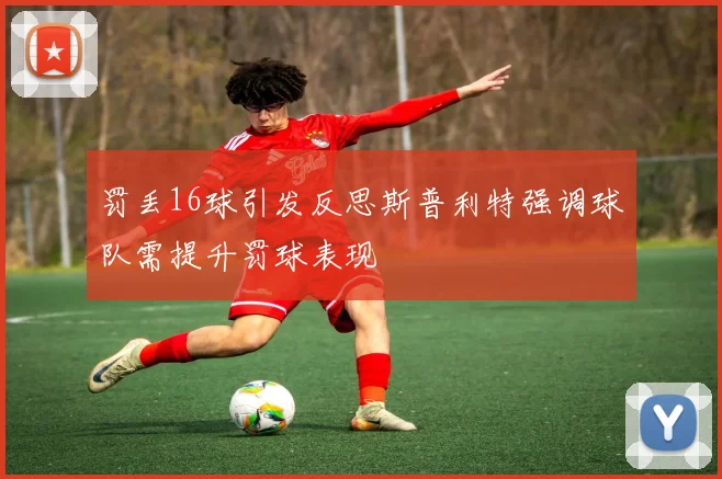 罚丢16球引发反思斯普利特强调球队需提升罚球表现