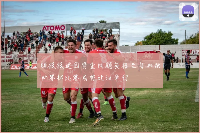 镜报报道因资金问题英格兰与加纳世界杯比赛或将迁址举行