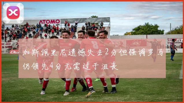 加斯佩里尼遗憾失去2分但强调罗马仍领先4分无需过于沮丧