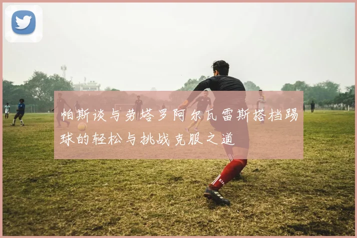 帕斯谈与劳塔罗阿尔瓦雷斯搭档踢球的轻松与挑战克服之道