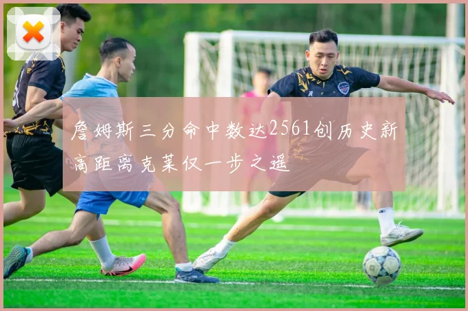 詹姆斯三分命中数达2561创历史新高距离克莱仅一步之遥