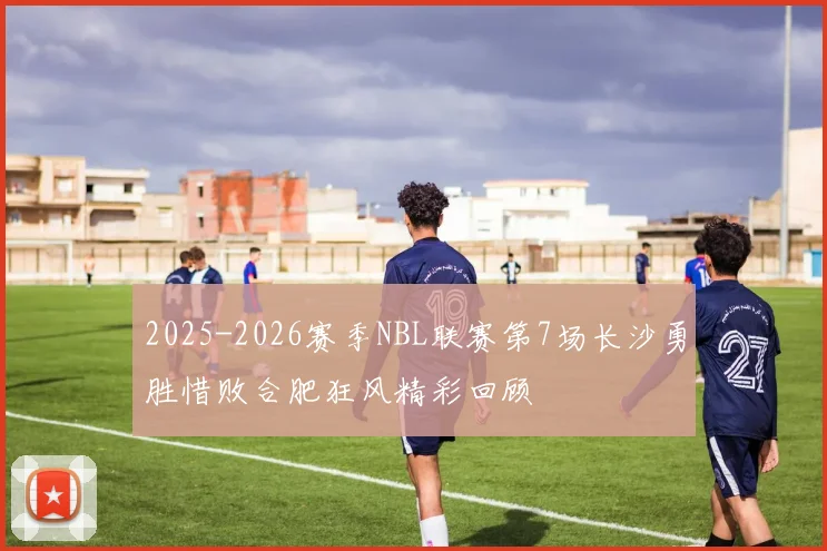 2025-2026赛季NBL联赛第7场长沙勇胜惜败合肥狂风精彩回顾