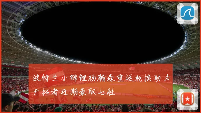 波特兰小锦鲤杨瀚森重返轮换助力开拓者近期豪取七胜