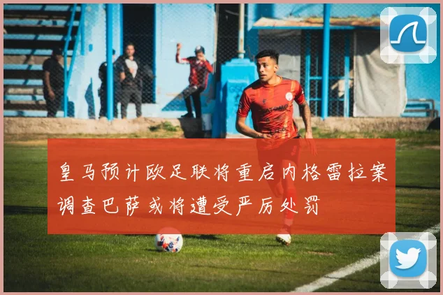 皇马预计欧足联将重启内格雷拉案调查巴萨或将遭受严厉处罚