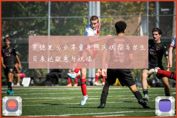 罗德里戈分享童年照庆祝内马尔生日表达敬意与祝福