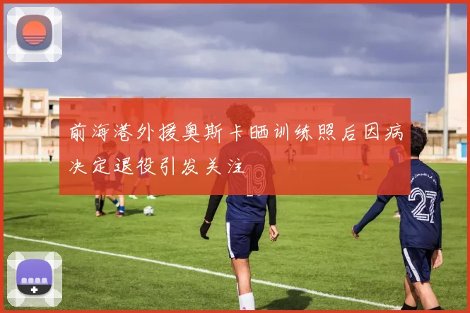 前海港外援奥斯卡晒训练照后因病决定退役引发关注