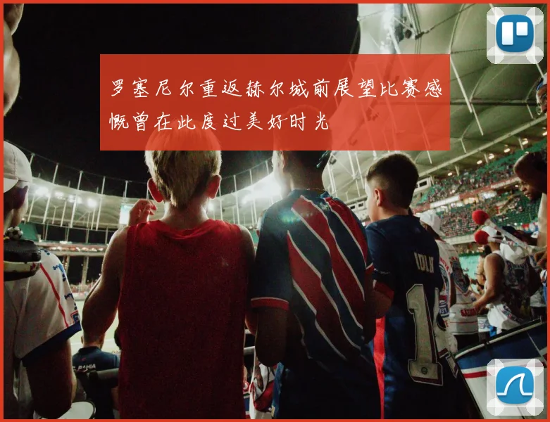 罗塞尼尔重返赫尔城前展望比赛感慨曾在此度过美好时光