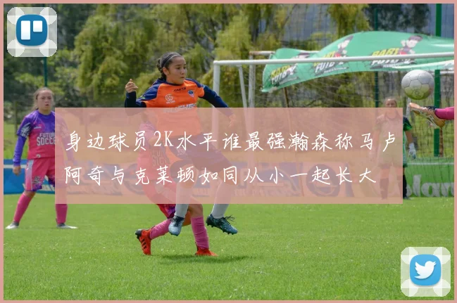 身边球员2K水平谁最强瀚森称马卢阿奇与克莱顿如同从小一起长大