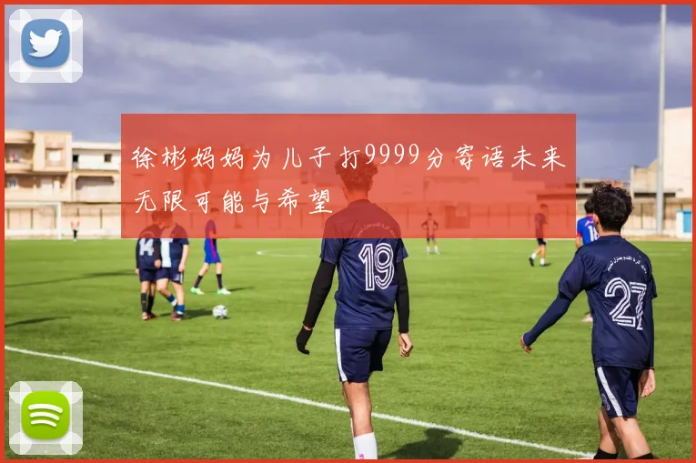 徐彬妈妈为儿子打9999分寄语未来无限可能与希望