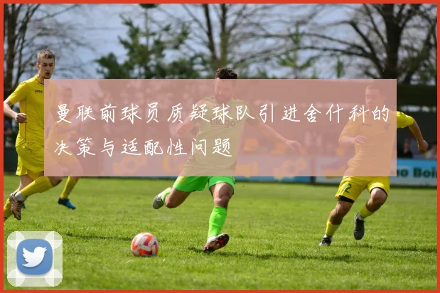 曼联前球员质疑球队引进舍什科的决策与适配性问题