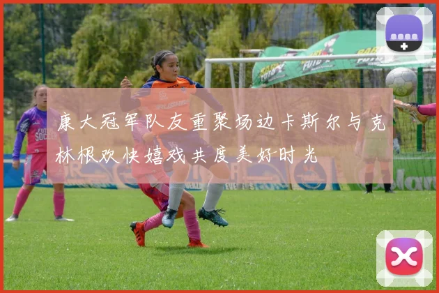 康大冠军队友重聚场边卡斯尔与克林根欢快嬉戏共度美好时光