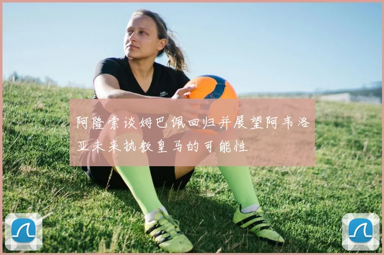 阿隆索谈姆巴佩回归并展望阿韦洛亚未来执教皇马的可能性