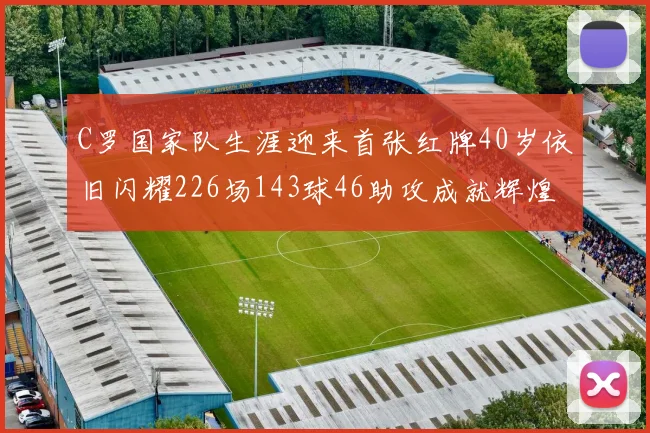 C罗国家队生涯迎来首张红牌40岁依旧闪耀226场143球46助攻成就辉煌