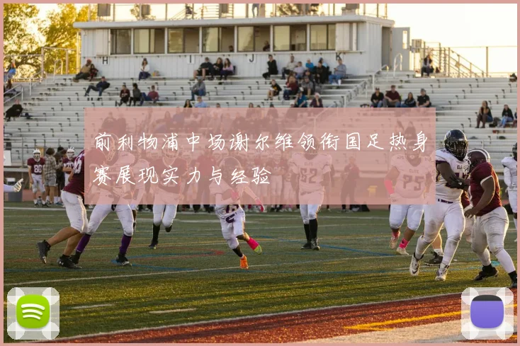 前利物浦中场谢尔维领衔国足热身赛展现实力与经验