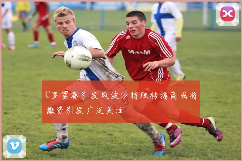 C罗罢赛引发风波沙特联转播商或将撤资引发广泛关注