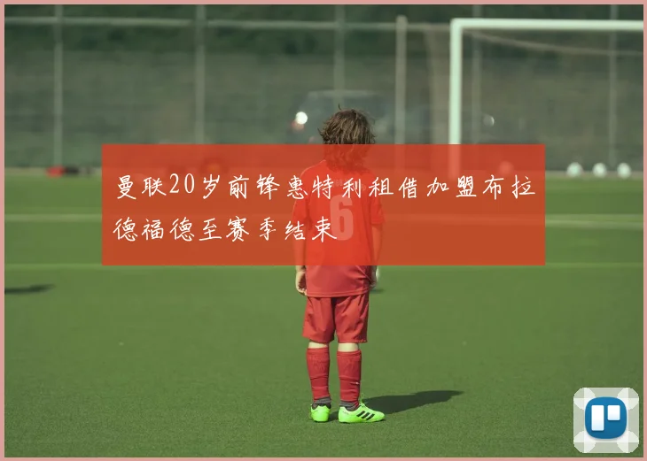 曼联20岁前锋惠特利租借加盟布拉德福德至赛季结束