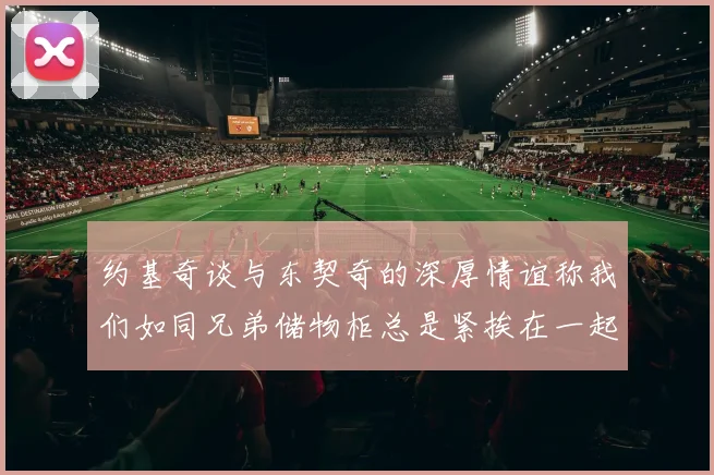 约基奇谈与东契奇的深厚情谊称我们如同兄弟储物柜总是紧挨在一起