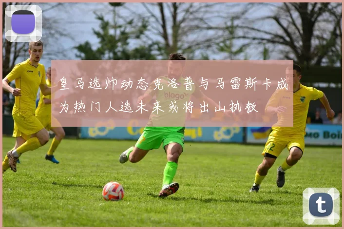 皇马选帅动态克洛普与马雷斯卡成为热门人选未来或将出山执教