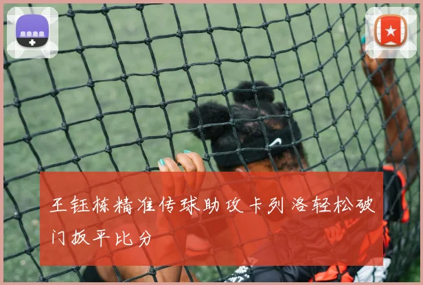 王钰栋精准传球助攻卡列洛轻松破门扳平比分