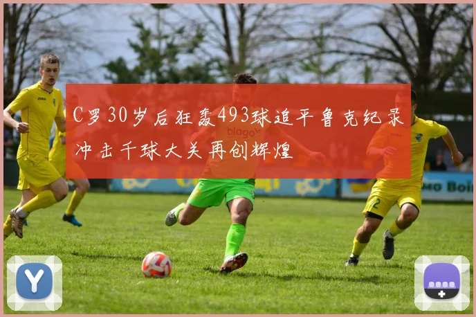 C罗30岁后狂轰493球追平鲁克纪录冲击千球大关再创辉煌