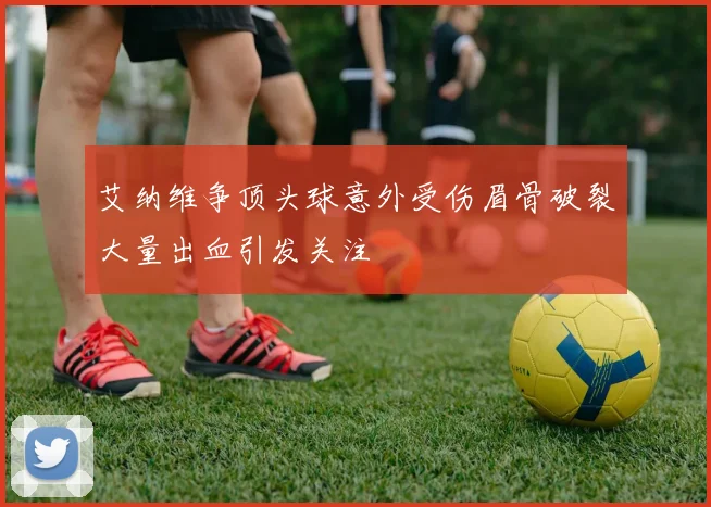 艾纳维争顶头球意外受伤眉骨破裂大量出血引发关注