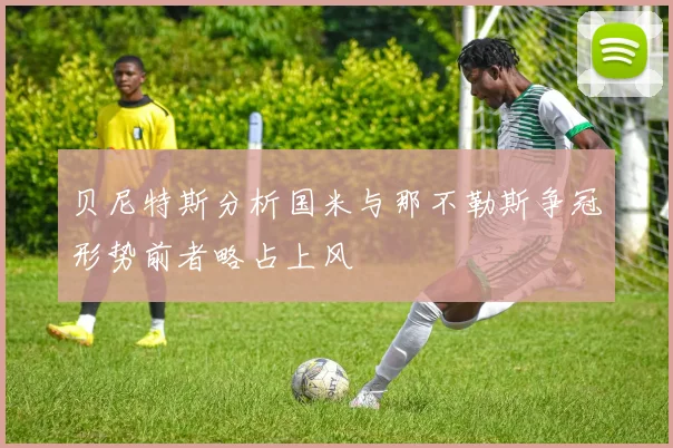 贝尼特斯分析国米与那不勒斯争冠形势前者略占上风