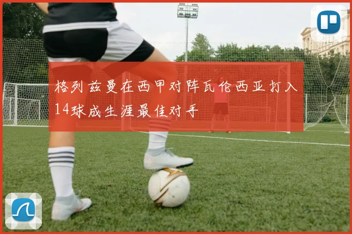 格列兹曼在西甲对阵瓦伦西亚打入14球成生涯最佳对手