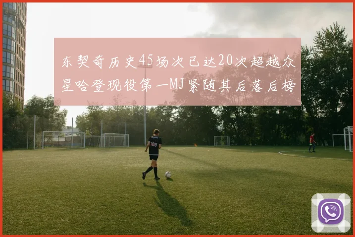 东契奇历史45场次已达20次超越众星哈登现役第一MJ紧随其后落后榜首100场