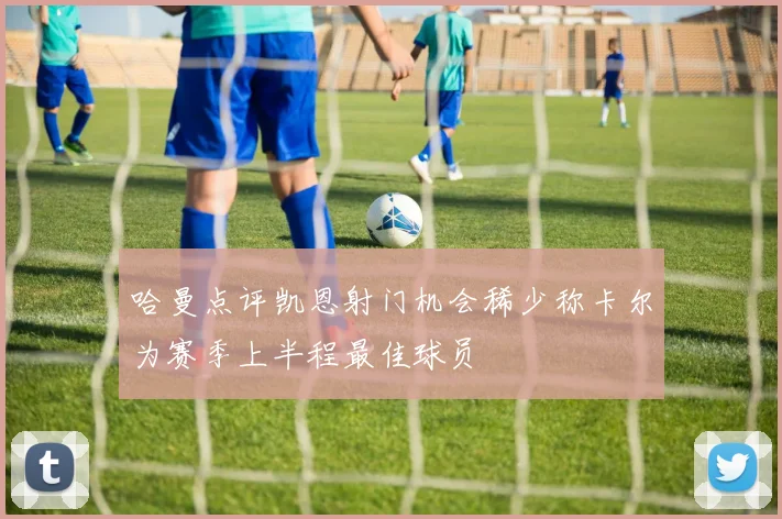 哈曼点评凯恩射门机会稀少称卡尔为赛季上半程最佳球员