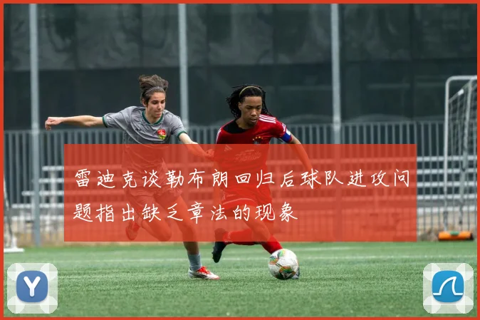 雷迪克谈勒布朗回归后球队进攻问题指出缺乏章法的现象