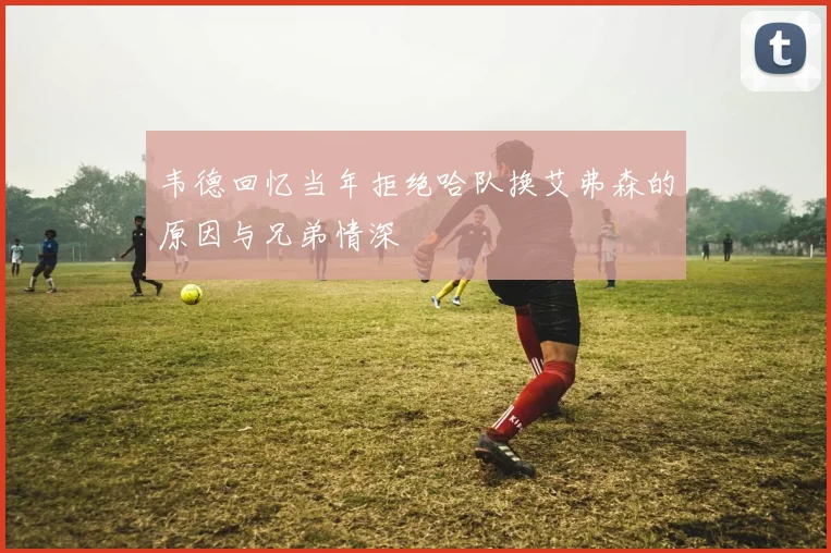 韦德回忆当年拒绝哈队换艾弗森的原因与兄弟情深