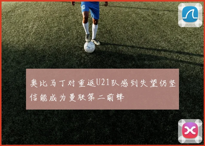 奥比马丁对重返U21队感到失望仍坚信能成为曼联第二前锋
