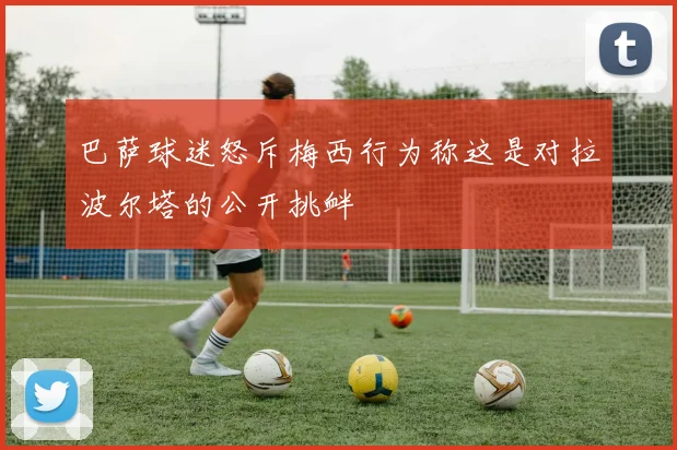 巴萨球迷怒斥梅西行为称这是对拉波尔塔的公开挑衅