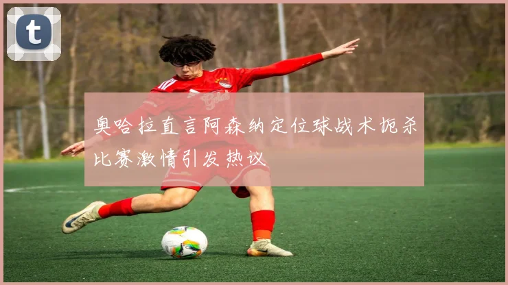 奥哈拉直言阿森纳定位球战术扼杀比赛激情引发热议